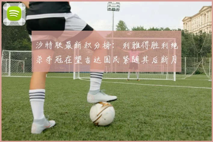 沙特联最新积分榜：利雅得胜利绝杀夺冠在望吉达国民紧随其后新月争夺激烈