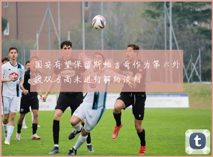 国安有望保留斯帕吉奇作为第六外援双方尚未进行解约谈判