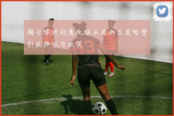 骑士球迷创意改球衣将加兰变哈登引发热议与欢笑