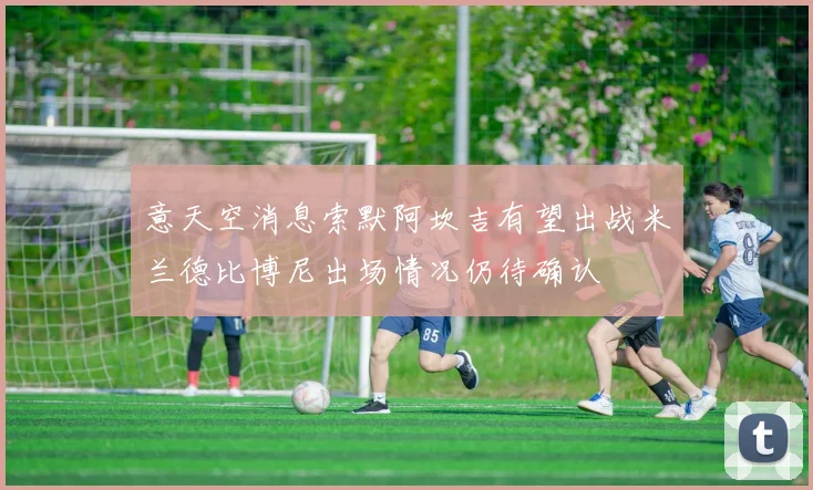 意天空消息索默阿坎吉有望出战米兰德比博尼出场情况仍待确认