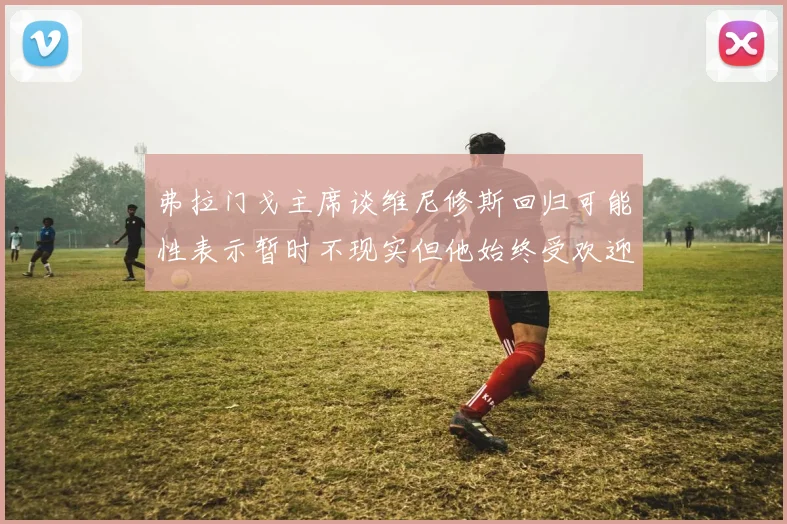 弗拉门戈主席谈维尼修斯回归可能性表示暂时不现实但他始终受欢迎