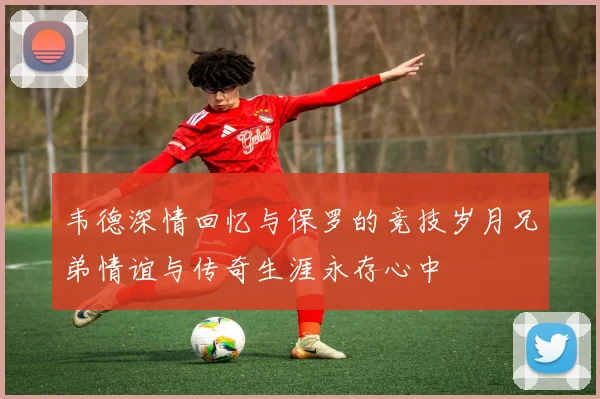韦德深情回忆与保罗的竞技岁月兄弟情谊与传奇生涯永存心中