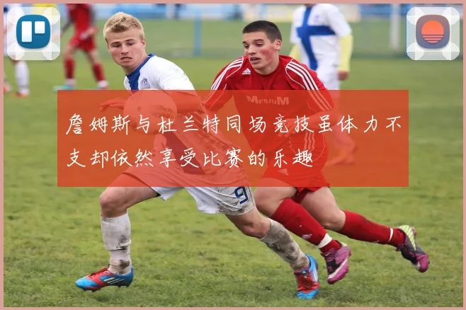 詹姆斯与杜兰特同场竞技虽体力不支却依然享受比赛的乐趣