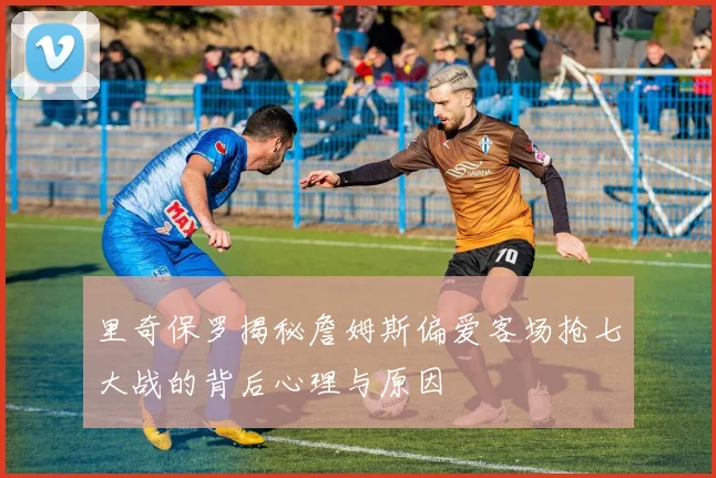 里奇保罗揭秘詹姆斯偏爱客场抢七大战的背后心理与原因