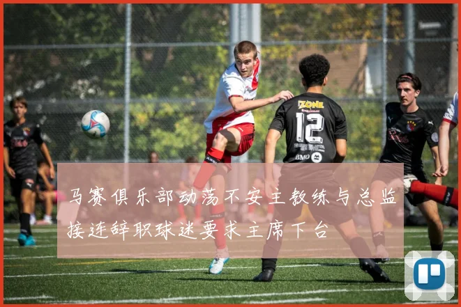 马赛俱乐部动荡不安主教练与总监接连辞职球迷要求主席下台