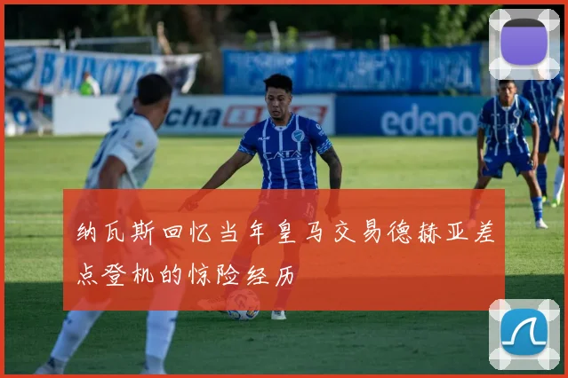 纳瓦斯回忆当年皇马交易德赫亚差点登机的惊险经历