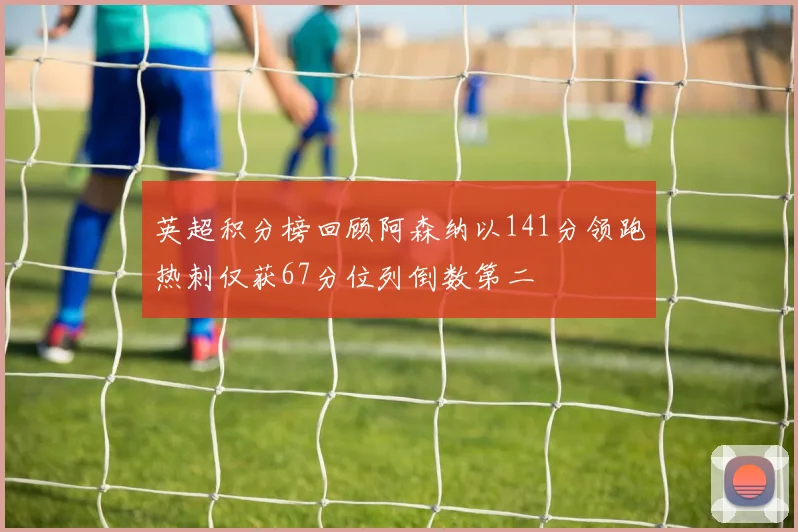英超积分榜回顾阿森纳以141分领跑热刺仅获67分位列倒数第二