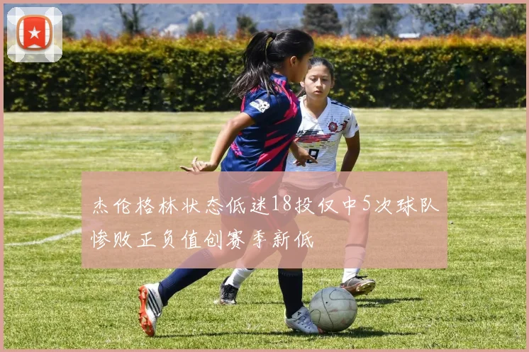 杰伦格林状态低迷18投仅中5次球队惨败正负值创赛季新低