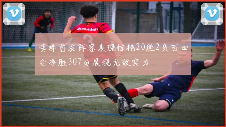 黄蜂首发阵容表现惊艳20胜2负百回合净胜307分展现无敌实力