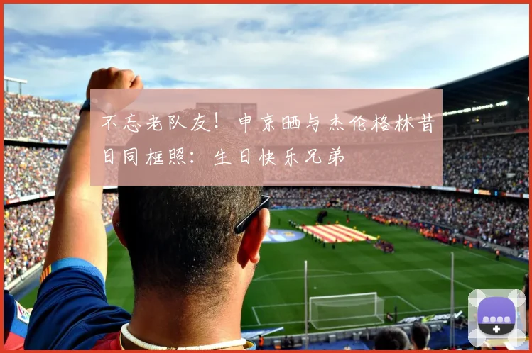 不忘老队友！申京晒与杰伦格林昔日同框照：生日快乐兄弟