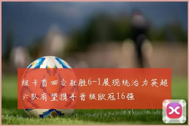 纽卡首回合狂胜6-1展现统治力英超六队有望携手晋级欧冠16强