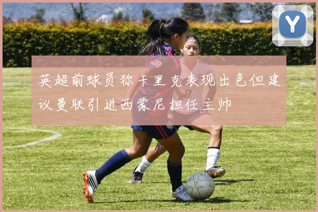英超前球员称卡里克表现出色但建议曼联引进西蒙尼担任主帅