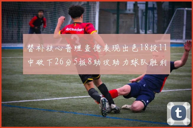 替补核心普理查德表现出色18投11中砍下26分5板8助攻助力球队胜利