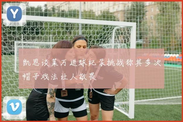凯恩谈莱万进球纪录挑战称其多次帽子戏法让人敬畏