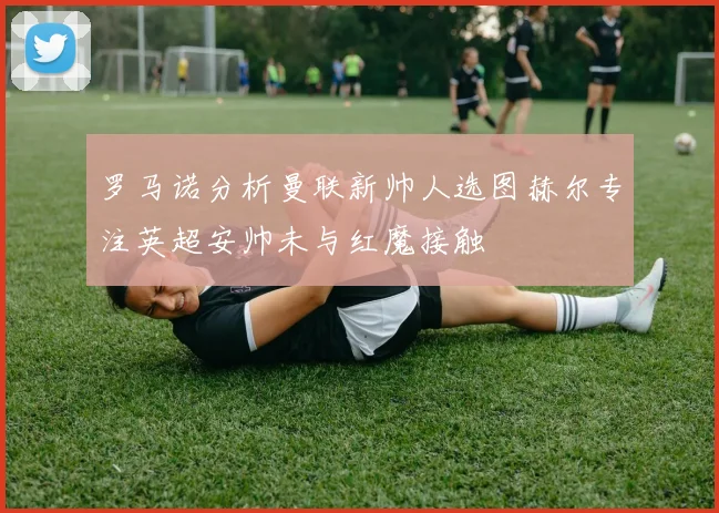 罗马诺分析曼联新帅人选图赫尔专注英超安帅未与红魔接触