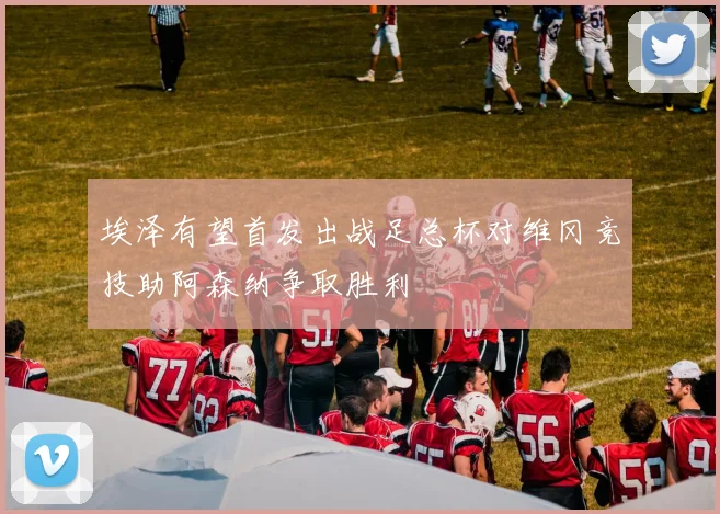 埃泽有望首发出战足总杯对维冈竞技助阿森纳争取胜利